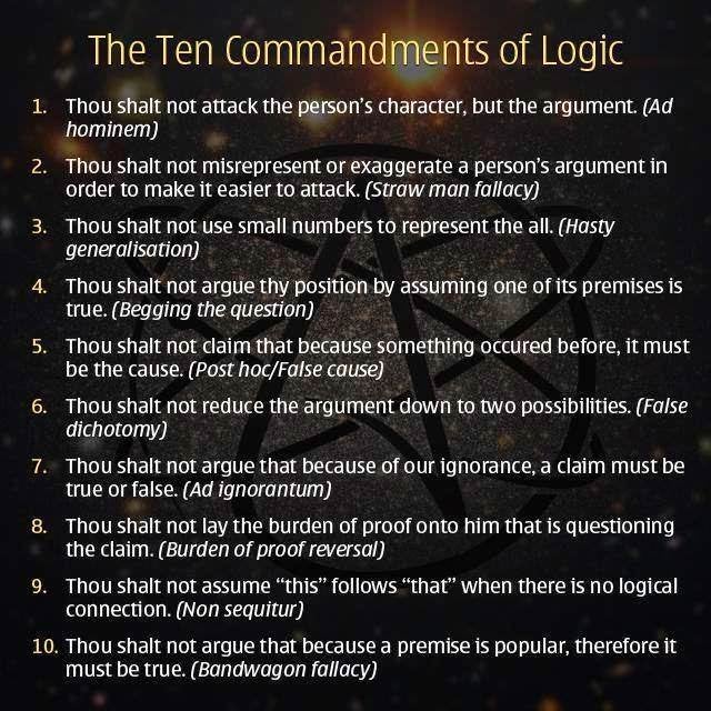 10 commandments of logic - The Ten Commandments of Logic 1. Thou shalt not attack the person's character, but the argument. Ad hominem 2. Thou shalt not misrepresent or exaggerate a person's argument in order to make it easier to attack. Straw man fallacy