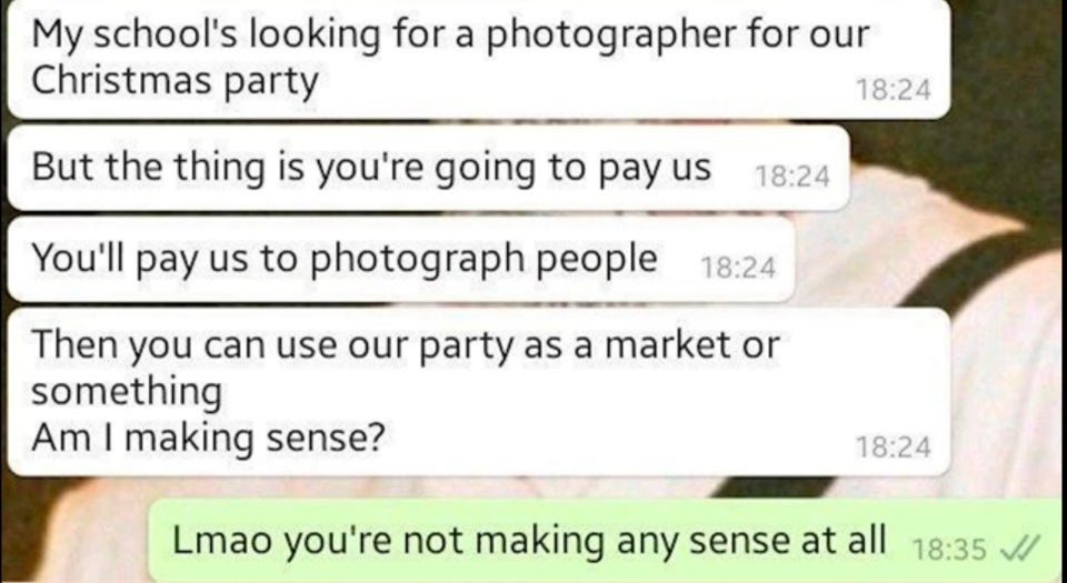 document - My school's looking for a photographer for our Christmas party But the thing is you're going to pay us You'll pay us to photograph people Then you can use our party as a market or something Am I making sense? Lmao you're not making any sense at