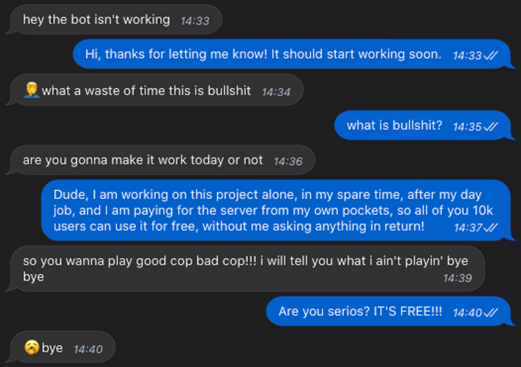 screenshot - hey the bot isn't working Hi, thanks for letting me know! It should start working soon. Vi what a waste of time this is bullshit what is bullshit? are you gonna make it work today or not Dude, I am working on this project alone, in my spare t