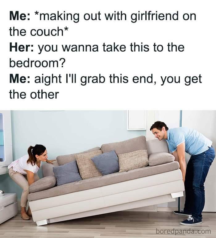 you wanna take this to the bedroom meme - Me making out with girlfriend on the couch Her you wanna take this to the bedroom? Me aight I'll grab this end, you get the other boredpanda.com