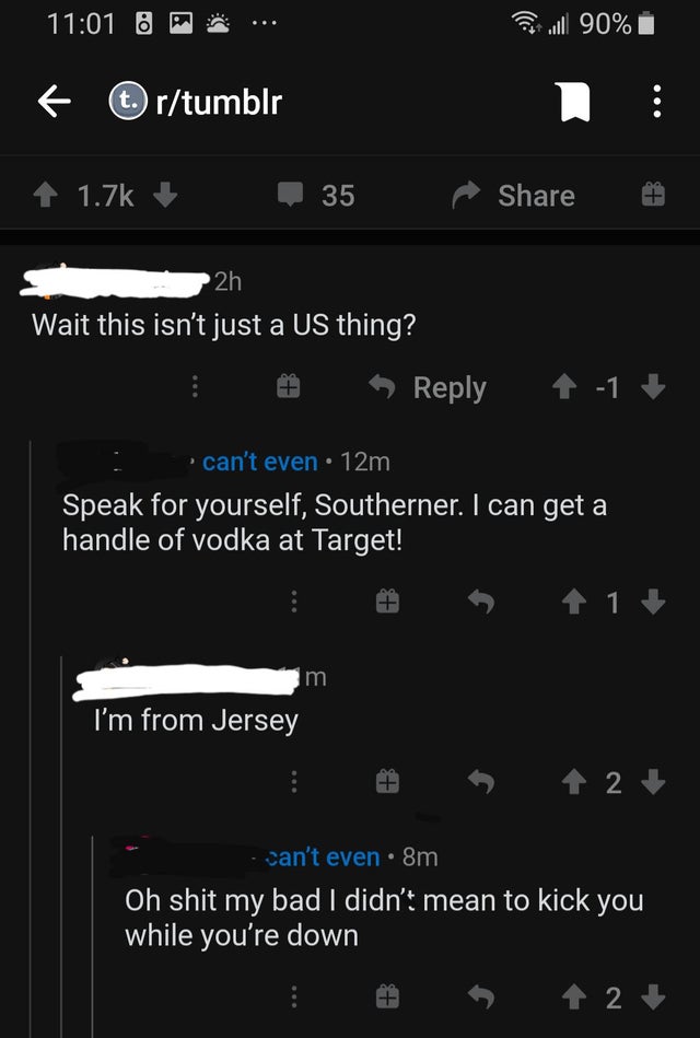 screenshot - 0 Il 90% t. rtumblr 35 Ip 2h Wait this isn't just a Us thing? 1 can't even 12m Speak for yourself, Southerner. I can get a handle of vodka at Target! 1 im I'm from Jersey 2 can't even 8m Oh shit my bad I didn't mean to kick you while you're d