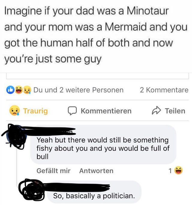 document - Imagine if your dad was a Minotaur and your mom was a Mermaid and you got the human half of both and now you're just some guy 08. Du und 2 weitere Personen 2 Kommentare Traurig Kommentieren Teilen Yeah but there would still be something fishy a