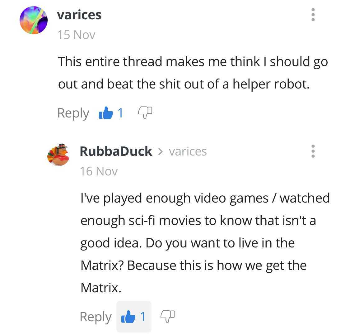 document - varices 15 Nov This entire thread makes me think I should go out and beat the shit out of a helper robot. 61 0 RubbaDuck > varices 16 Nov I've played enough video games watched enough scifi movies to know that isn't a good idea. Do you want to 
