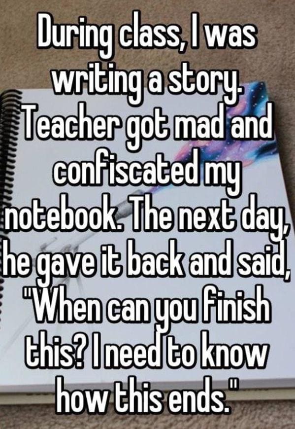 funny lies - During class, I was writing a story Teacher got mad and confiscated my notebook. The next day. he gave it back and said When can you finish this? I need to know how this ends.