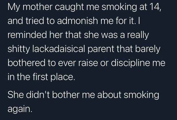 funny lies - My mother caught me smoking at 14, and tried to admonish me for it. I reminded her that she was a really shitty lackadaisical parent that barely bothered to ever raise or discipline me in the first place. She didn't bother me about smoking ag