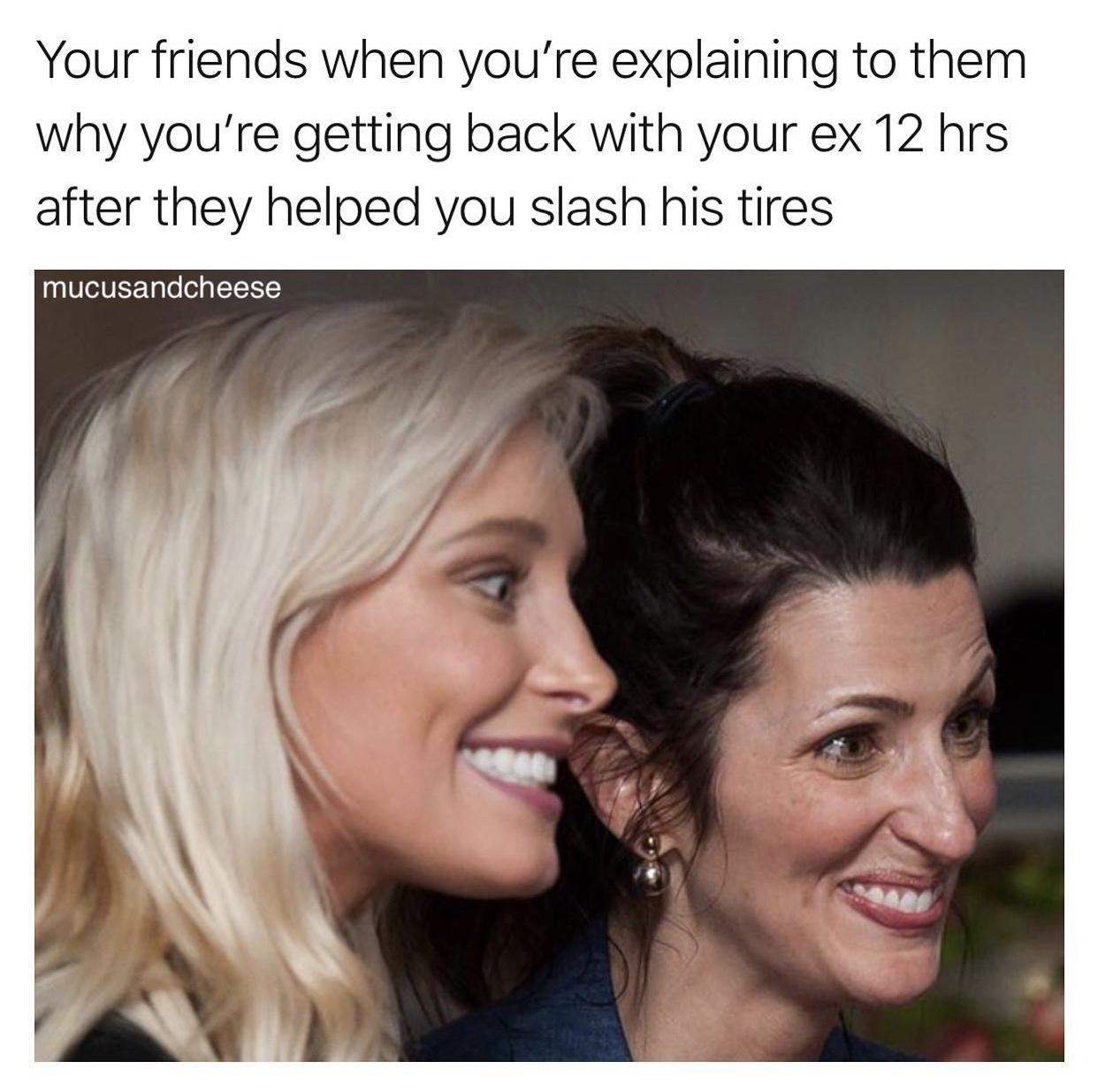 smile - Your friends when you're explaining to them why you're getting back with your ex 12 hrs after they helped you slash his tires mucusandcheese