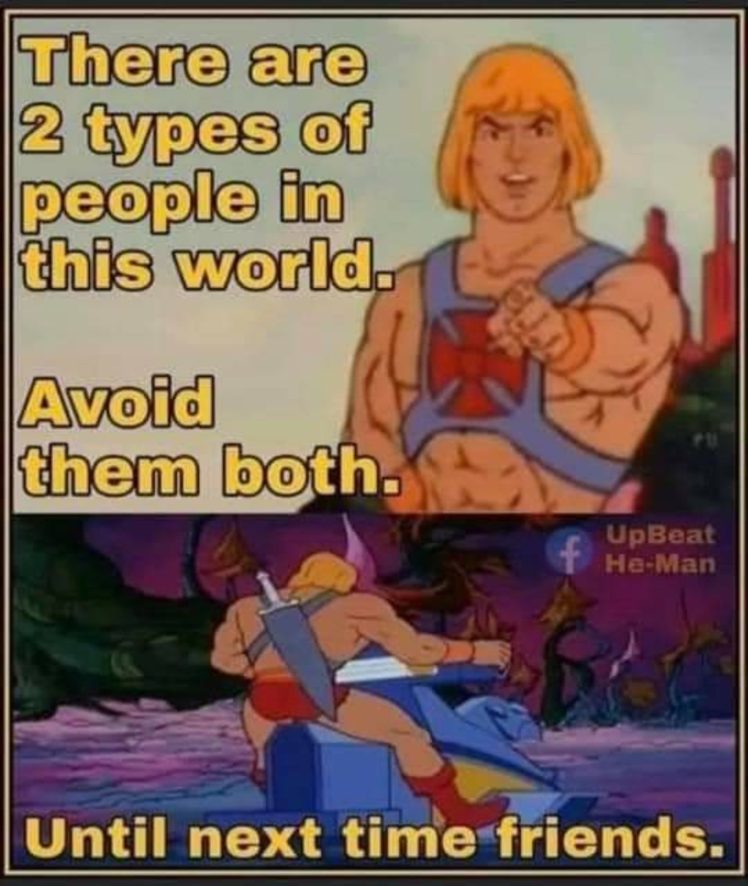 he man until next time - There are 2 types of people in this world. Avoid them both. UpBeat HeMan Until next time friends.