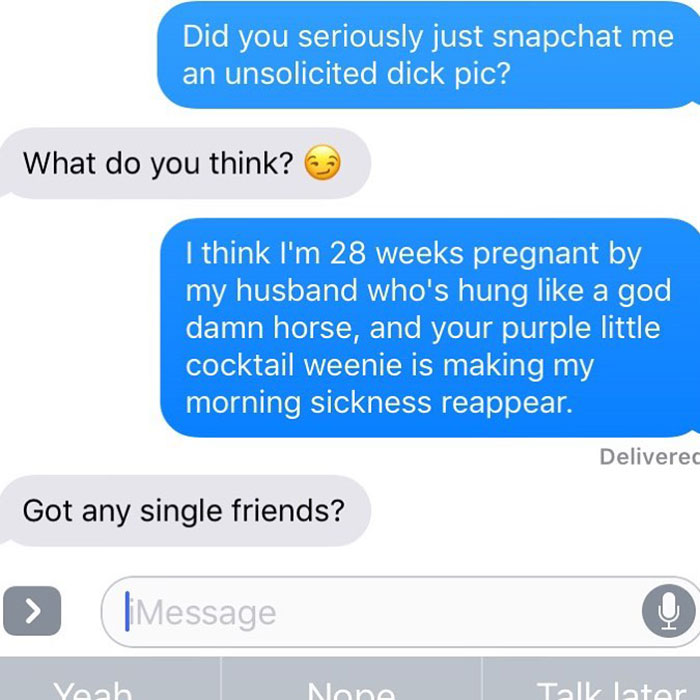 angle - Did you seriously just snapchat me an unsolicited dick pic? What do you think? I think I'm 28 weeks pregnant by my husband who's hung a god damn horse, and your purple little cocktail weenie is making my morning sickness reappear. Delivered Got an