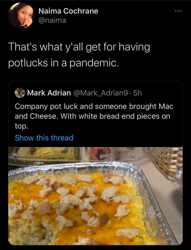 meal - Naima Cochrane That's what y'all get for having potlucks in a pandemic. Mark Adrian .5h Company pot luck and someone brought Mac and Cheese. With white bread end pieces on top. Show this thread