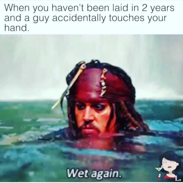water - When you haven't been laid in 2 years and a guy accidentally touches your hand. Wet again.