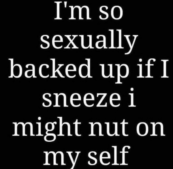 I'm so sexually backed up if I sneezei might nut on my self