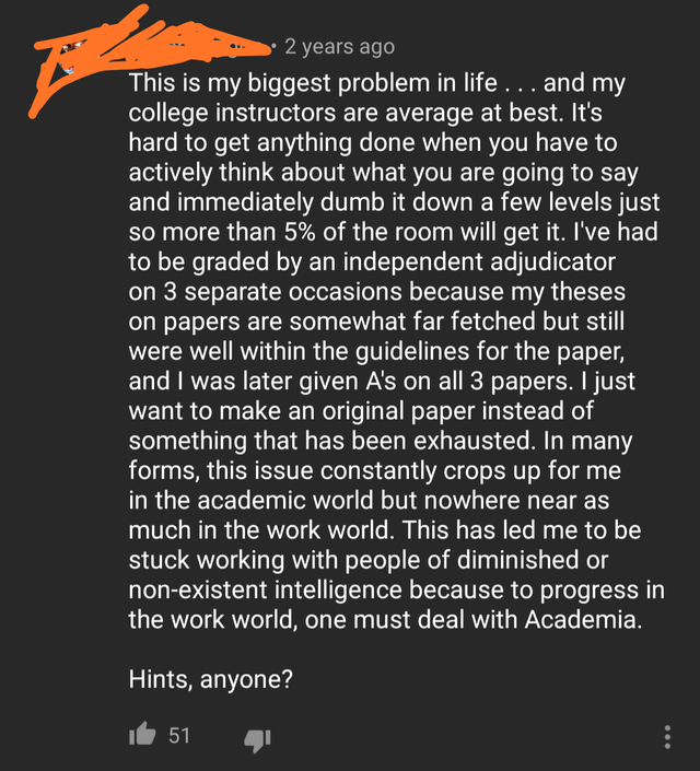 point - 2 years ago This is my biggest problem in life . .. and my college instructors are average at best. It's hard to get anything done when you have to actively think about what you are going to say and immediately dumb it down a few levels just so mo