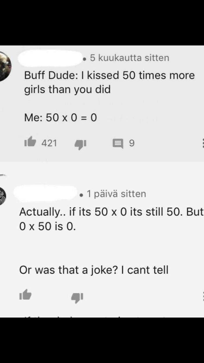 number - . 5 kuukautta sitten Buff Dude I kissed 50 times more girls than you did Me 50 x 0 0 421 9 1 piv sitten Actually.. if its 50 x 0 its still 50. But O x 50 is 0. Or was that a joke? I cant tell