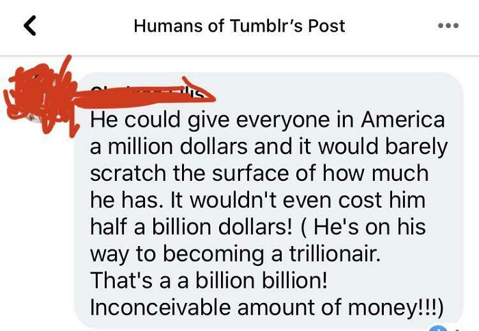 point - Humans of Tumblr's Post He could give everyone in America a million dollars and it would barely scratch the surface of how much he has. It wouldn't even cost him half a billion dollars! He's on his way to becoming a trillionair. That's a a billion