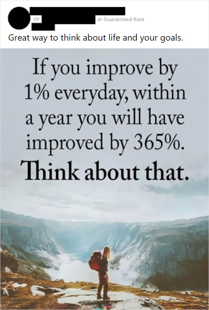 poster - Vp at Guaranteed Rate Great way to think about life and your goals. If you improve by 1% everyday, within a year you will have improved by 365%. Think about that.