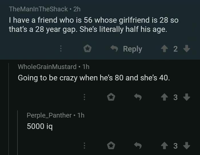 atmosphere - TheManinTheShack. 2h I have a friend who is 56 whose girlfriend is 28 so that's a 28 year gap. She's literally half his age. 2 WholeGrain Mustard . 1h Going to be crazy when he's 80 and she's 40. 3 Perple_Panther 1h 5000 iq 4 3