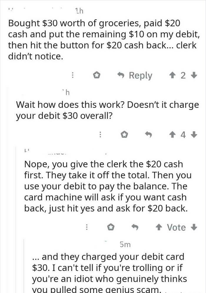 paper - 1h Bought $30 worth of groceries, paid $20 cash and put the remaining $10 on my debit, then hit the button for $20 cash back... clerk didn't notice. 2 "h Wait how does this work? Doesn't it charge your debit $30 overall? Nope, you give the clerk t