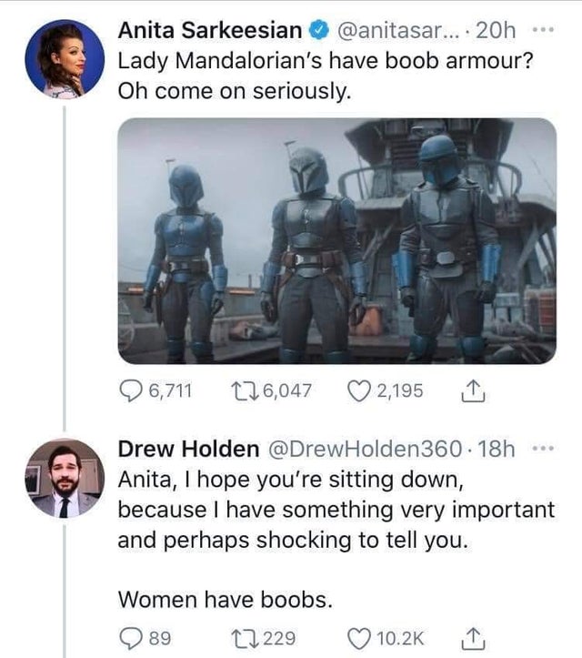 The Mandalorian - Anita Sarkeesian ... 20h Lady Mandalorian's have boob armour? Oh come on seriously. 6,711 226,047 2,195 Drew Holden .18h Anita, I hope you're sitting down, because I have something very important and perhaps shocking to tell you. Women h