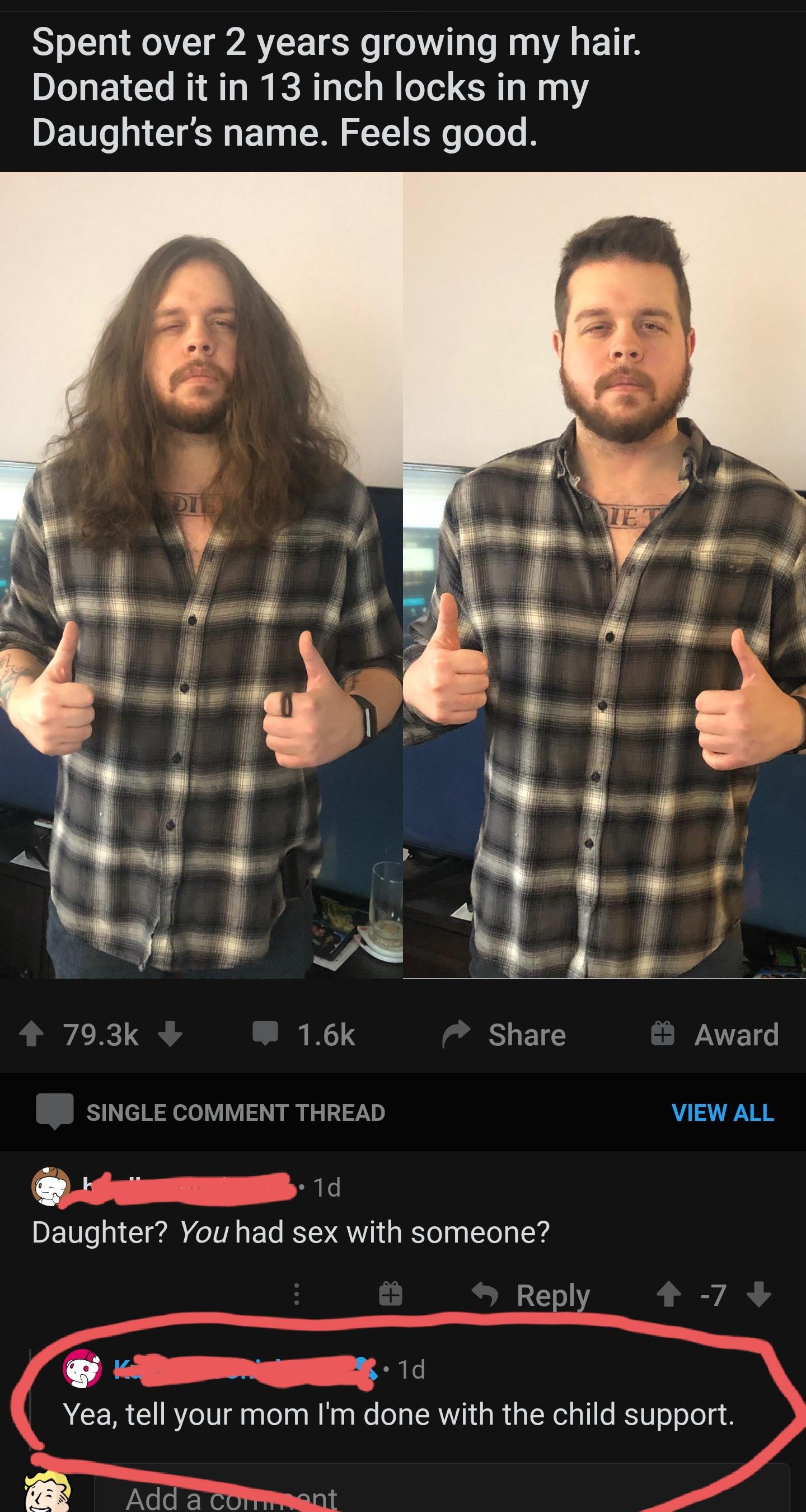beard - Spent over 2 years growing my hair. Donated it in 13 inch locks in my Daughter's name. Feels good. Award Single Comment Thread View All Td Daughter? You had sex with someone? Yea, tell your mom I'm done with the child support. Add a com