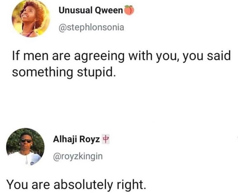 if men are agreeing with you you said something stupid - Unusual Qween If men are agreeing with you, you said something stupid. Alhaji Royz You are absolutely right.