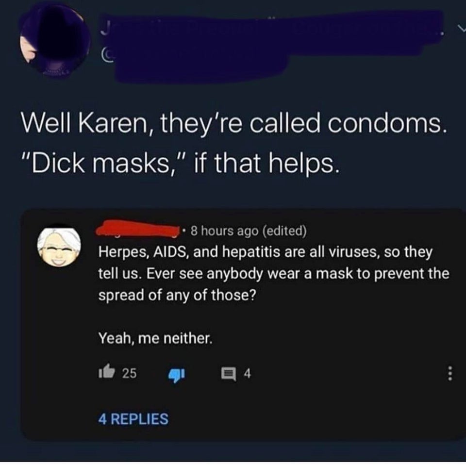 multimedia - Well Karen, they're called condoms. "Dick masks," if that helps. 8 hours ago edited Herpes, Aids, and hepatitis are all viruses, so they tell us. Ever see anybody wear a mask to prevent the spread of any of those? Yeah, me neither. 25 4 4 Rep