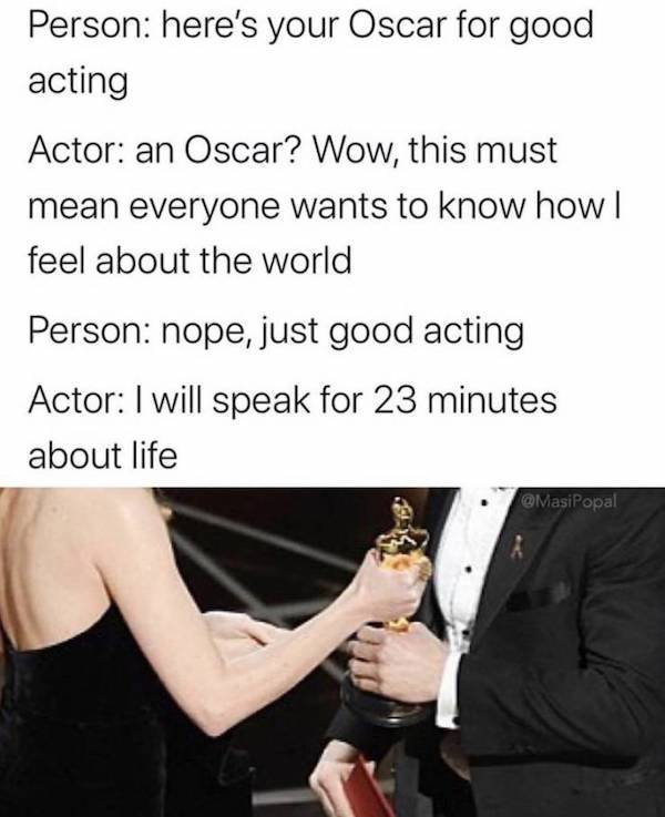 oscar giving - Person here's your Oscar for good acting Actor an Oscar? Wow, this must mean everyone wants to know how | feel about the world Person nope, just good acting Actor I will speak for 23 minutes about life
