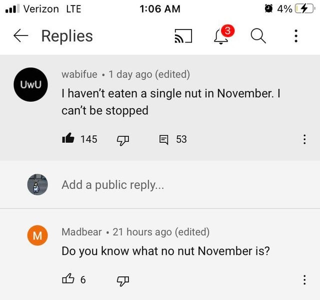number - ull Verizon Lte 4% 3 t Replies Q UwU wabifue . 1 day ago edited I haven't eaten a single nut in November. I can't be stopped 145 E 53 Add a public ... M Madbear 21 hours ago edited Do you know what no nut November is? 16