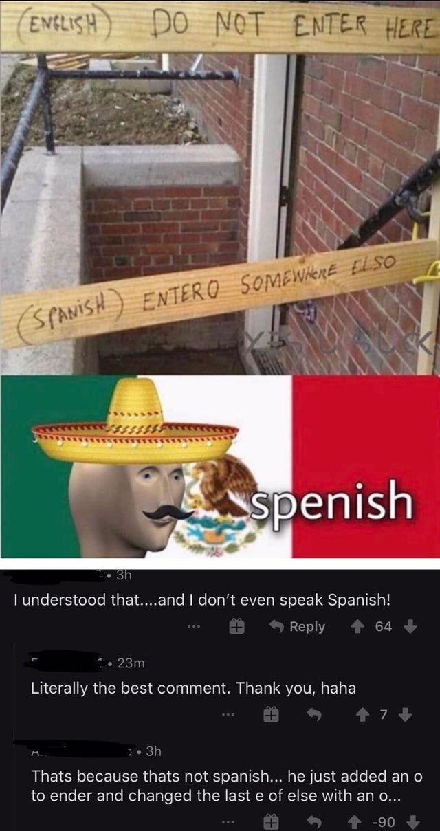 entero somewhere elso - English Do Not Enter Here Spanish Entero Somewhere Elso spenish 3h I understood that....and I don't even speak Span 64 23m Literally the best comment. Thank you, haha 7 3h Thats because thats not spanish... he just added an o to en