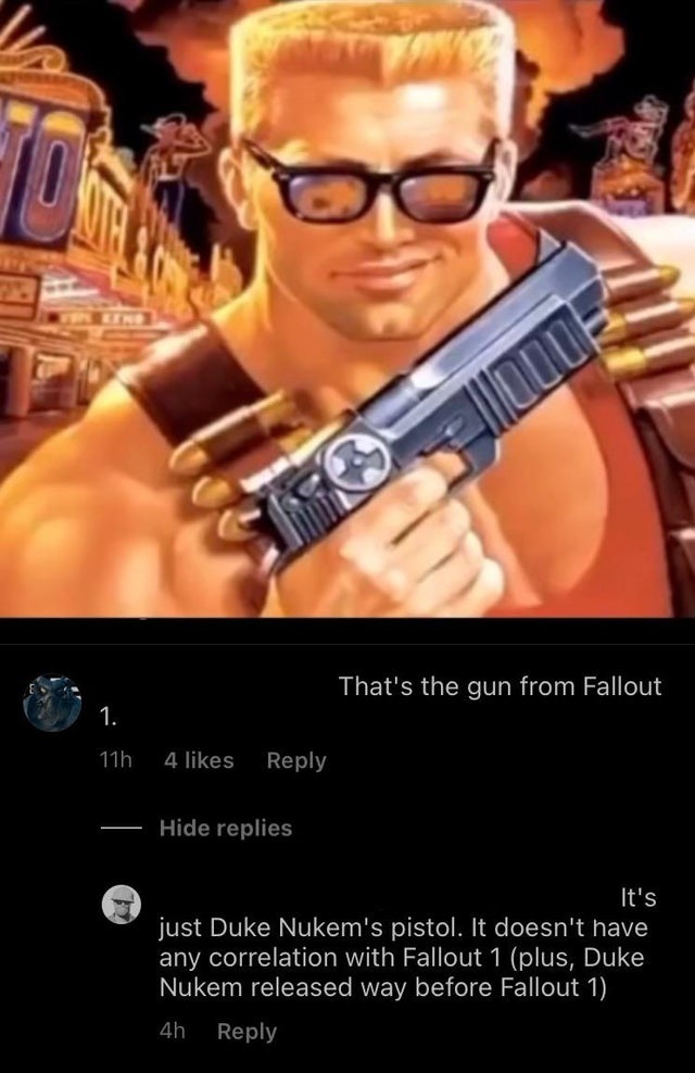 duke nukem forever - Tos That's the gun from Fallout 1. 11h 4 Hide replies It's just Duke Nukem's pistol. It doesn't have any correlation with Fallout 1 plus, Duke Nukem released way before Fallout 1 4h