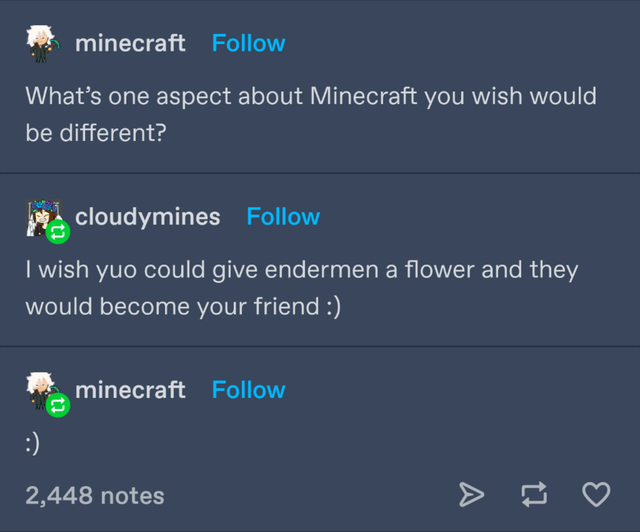 screenshot - minecraft What's one aspect about Minecraft you wish would be different? ? recloudymines I wish yuo could give endermen a flower and they would become your friend minecraft 2,448 notes t7