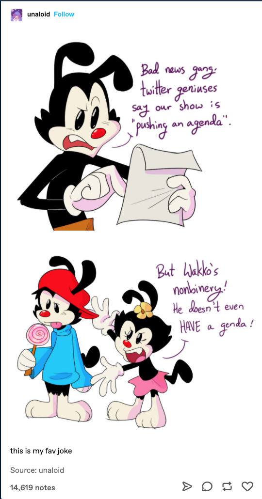 cartoon - unaloid here Bad news gang twitter geniuses say our show is pushing an agenda". But Wakko's nonbinery! He doesn't even Have a genda! this is my fav joke Source unaloid 14,619 notes