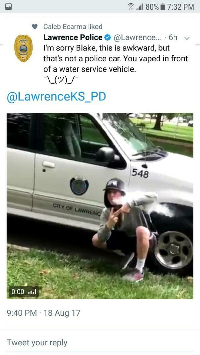 you vaped in front of a water service vehicle - 1 80% V Caleb Ecarma d Lawrence Police ... 6h I'm sorry Blake, this is awkward, but that's not a police car. You vaped in front of a water service vehicle. L 548 City Of Lawrenc ...1 18 Aug 17 Tweet your