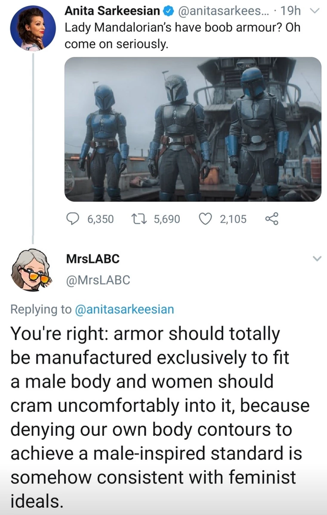 media - Anita Sarkeesian . 19h Lady Mandalorian's have boob armour? Oh come on seriously 6,350 5,690 2105 MrsLABC You're right armor should totally be manufactured exclusively to fit a male body and women should cram uncomfortably into it, because denying
