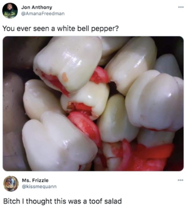 tooth - Jon Anthony You ever seen a white bell pepper? Ms. Frizzle Bitch I thought this was a toof salad