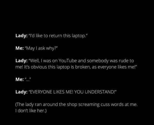 atmosphere - Lady "I'd to return this laptop." Me "May I ask why?" Lady "Well, I was on YouTube and somebody was rude to me! It's obvious this laptop is broken, as everyone me!" Me "... Lady "Everyone Me! You Understand!" The lady ran around the shop scre