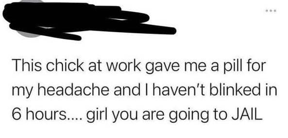communication - This chick at work gave me a pill for my headache and I haven't blinked in 6 hours.... girl you are going to Jail