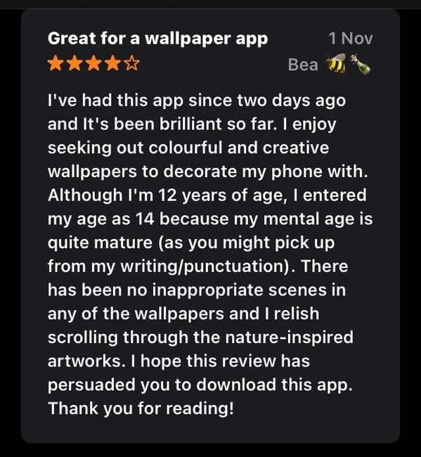 material - Great for a wallpaper app 1 Nov Bea 1 I've had this app since two days ago and It's been brilliant so far. I enjoy seeking out colourful and creative wallpapers to decorate my phone with. Although I'm 12 years of age, I entered my age as 14 bec
