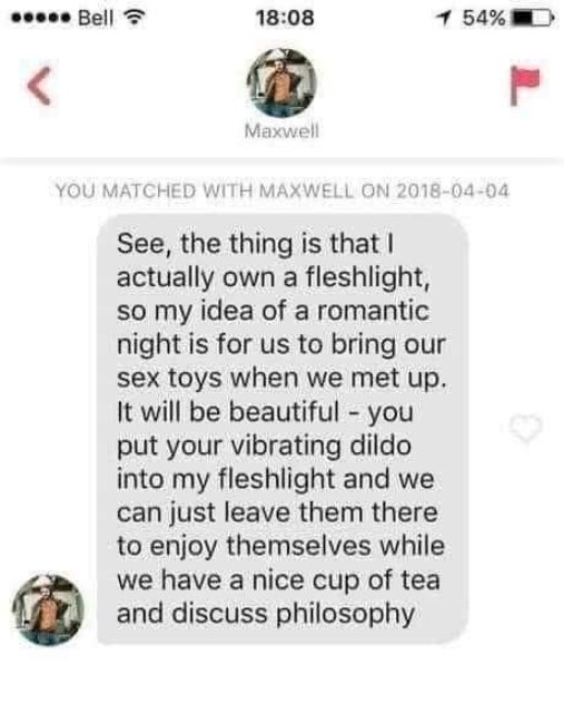 document - ..... Bell 1 54% Maxwell You Matched With Maxwell On See, the thing is that I actually own a fleshlight, so my idea of a romantic night is for us to bring our sex toys when we met up. It will be beautiful you put your vibrating dildo into my fl