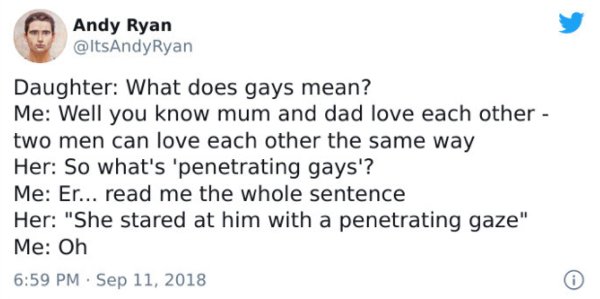 tyan booth funny tweets - Andy Ryan Ryan Daughter What does gays mean? Me Well you know mum and dad love each other two men can love each other the same way Her So what's 'penetrating gays'? Me Er... read me the whole sentence Her "She stared at him with 