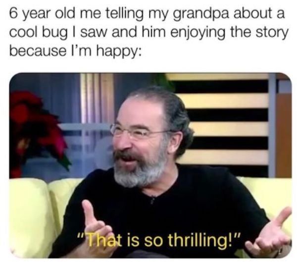 beard - 6 year old me telling my grandpa about a cool bug | saw and him enjoying the story because I'm happy "That is so thrilling!"