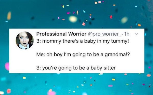 water - Professional Worrier . 1h 3 mommy there's a baby in my tummy! Me oh boy I'm going to be a grandma!? 3 you're going to be a baby sitter