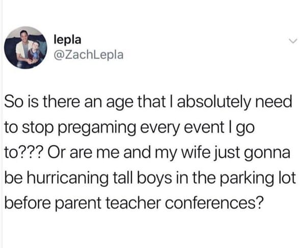 pregaming parent teacher conference - lepla So is there an age that I absolutely need to stop pregaming every event I go to??? Or are me and my wife just gonna be hurricaning tall boys in the parking lot before parent teacher conferences?