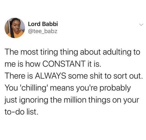 do you want advice or do you want to vent - Lord Babbi The most tiring thing about adulting to me is how Constant it is. There is Always some shit to sort out. You 'chilling' means you're probably just ignoring the million things on your todo list.