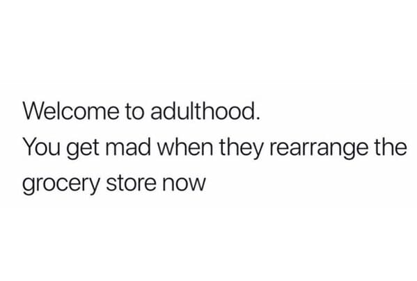 Welcome to adulthood. You get mad when they rearrange the grocery store now