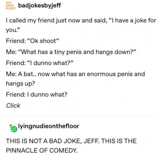 paper - Had Jokis, badjokesbyjeff I called my friend just now and said, "I have a joke for you." Friend "Ok shoot" Me "What has a tiny penis and hangs down?" Friend "I dunno what? Me A bat.. now what has an enormous penis and hangs up? Friend I dunno what