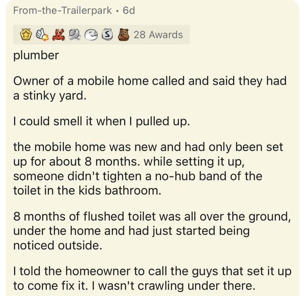 document - FromtheTrailerpark. Od S 28 Awards plumber Owner of a mobile home called and said they had a stinky yard. I could smell it when I pulled up. the mobile home was new and had only been set up for about 8 months. while setting it up, someone didn'