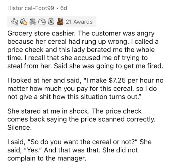 document - HistoricalFoot99. Od S 21 Awards Grocery store cashier. The customer was angry because her cereal had rung up wrong. I called a price check and this lady berated me the whole time. I recall that she accused me of trying to steal from her. Said 