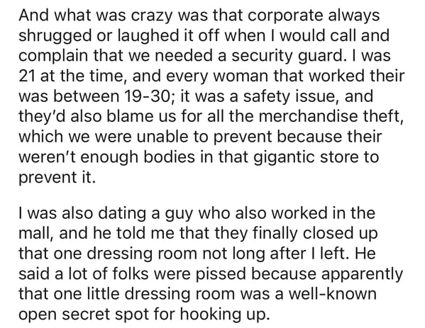 And what was crazy was that corporate always shrugged or laughed it off when I would call and complain that we needed a security guard. I was 21 at the time, and every woman that worked their was between 1930; it was a safety issue, and they'd also blame…