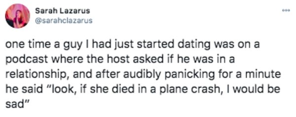 Sarah Lazarus one time a guy I had just started dating was on a podcast where the host asked if he was in a relationship, and after audibly panicking for a minute he said "look, if she died in a plane crash, I would be sad"