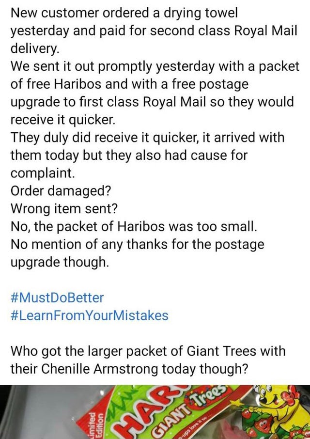 entitled people - document - Trees New customer ordered a drying towel yesterday and paid for second class Royal Mail delivery. We sent it out promptly yesterday with a packet of free Haribos and with a free postage upgrade to first class Royal Mail so th